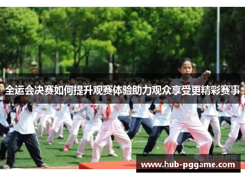 全运会决赛如何提升观赛体验助力观众享受更精彩赛事