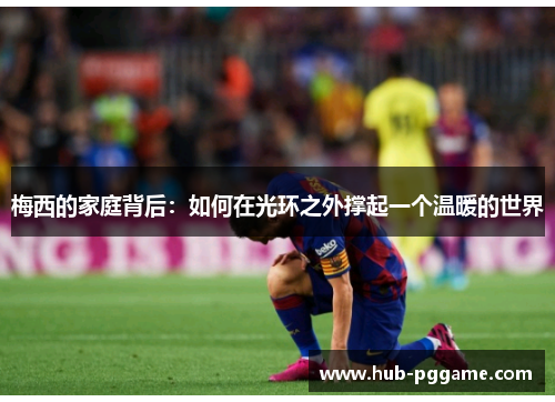 梅西的家庭背后：如何在光环之外撑起一个温暖的世界