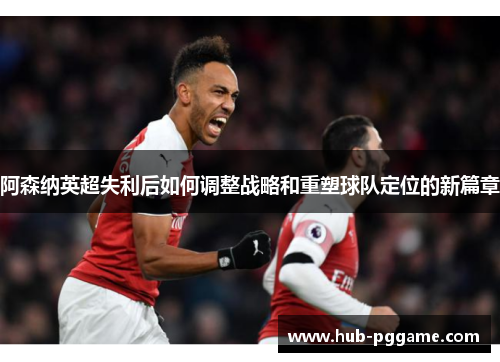 阿森纳英超失利后如何调整战略和重塑球队定位的新篇章