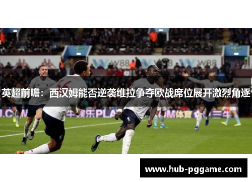 英超前瞻：西汉姆能否逆袭维拉争夺欧战席位展开激烈角逐