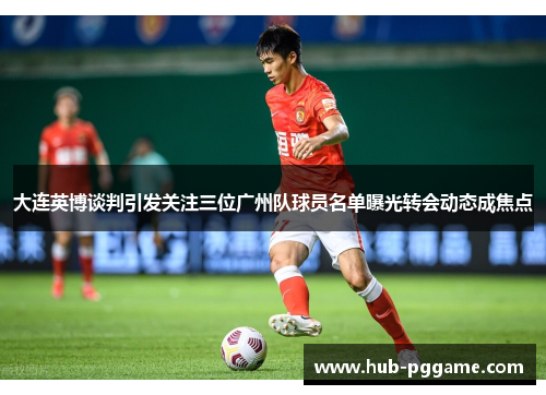 大连英博谈判引发关注三位广州队球员名单曝光转会动态成焦点