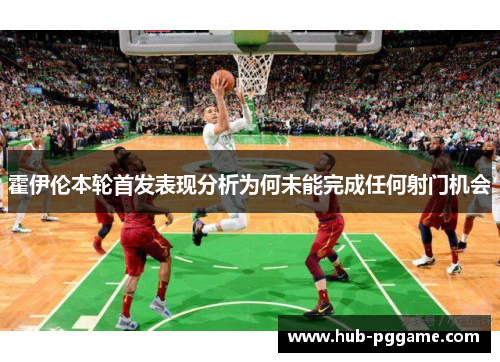 霍伊伦本轮首发表现分析为何未能完成任何射门机会