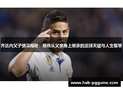 齐达内父子情深揭秘：恩佐从父亲身上继承的足球天赋与人生智慧