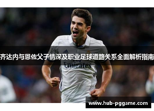 齐达内与恩佐父子情深及职业足球道路关系全面解析指南