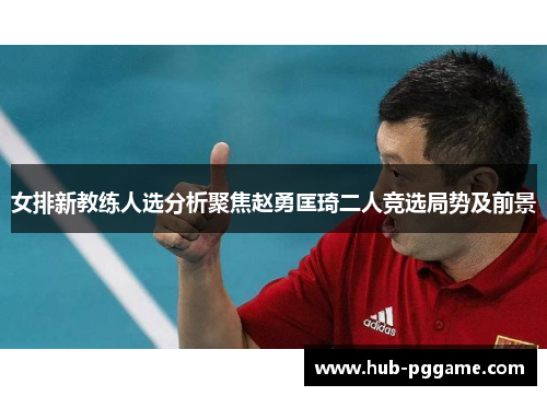 女排新教练人选分析聚焦赵勇匡琦二人竞选局势及前景
