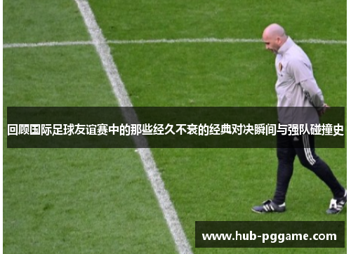 回顾国际足球友谊赛中的那些经久不衰的经典对决瞬间与强队碰撞史