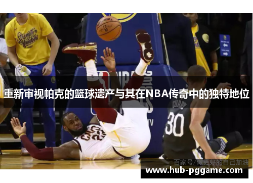 重新审视帕克的篮球遗产与其在NBA传奇中的独特地位