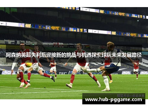 阿森纳英超失利后迎接新的挑战与机遇探索球队未来发展路径